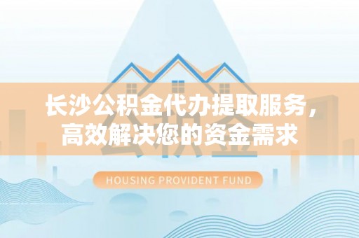 廉江长沙公积金代办提取服务，高效解决您的资金需求