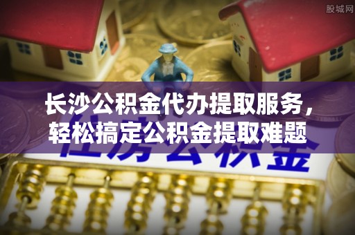 廉江长沙公积金代办提取服务，轻松搞定公积金提取难题