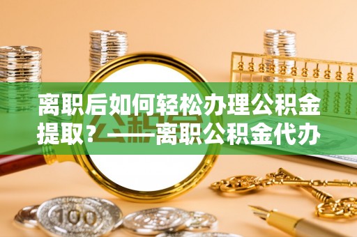 廉江离职后如何轻松办理公积金提取？——离职公积金代办提取服务详解