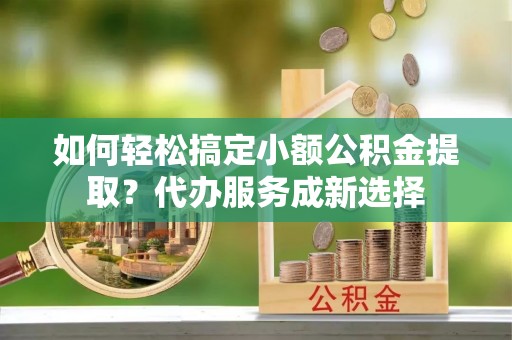 廉江如何轻松搞定小额公积金提取？代办服务成新选择