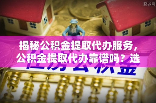 廉江揭秘公积金提取代办服务，公积金提取代办靠谱吗？选择需谨慎