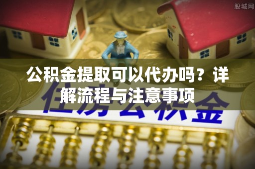 廉江公积金提取可以代办吗？详解流程与注意事项