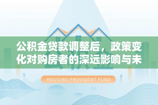 廉江公积金贷款调整后，政策变化对购房者的深远影响与未来趋势分析