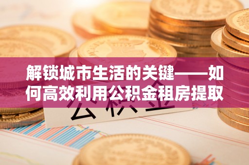 廉江解锁城市生活的关键——如何高效利用公积金租房提取实现居住自由
