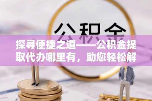 廉江探寻便捷之道——公积金提取代办哪里有，助您轻松解决资金难题