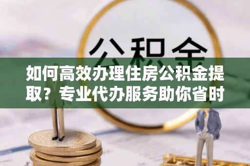 廉江如何高效办理住房公积金提取？专业代办服务助你省时省力