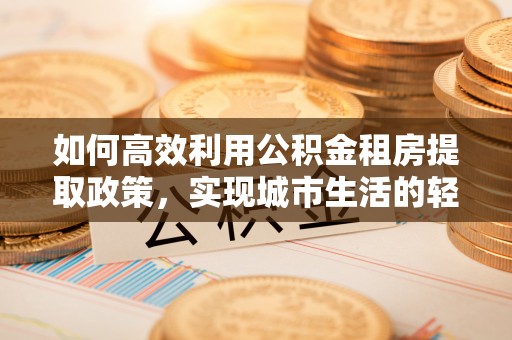 廉江如何高效利用公积金租房提取政策，实现城市生活的轻松负担