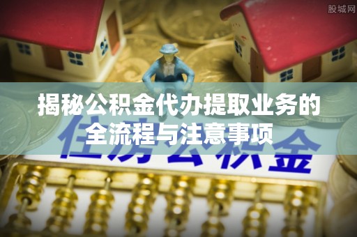 廉江揭秘公积金代办提取业务的全流程与注意事项