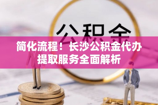 廉江简化流程！长沙公积金代办提取服务全面解析