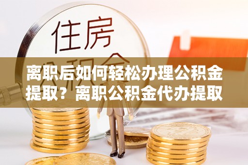 廉江离职后如何轻松办理公积金提取？离职公积金代办提取服务详解