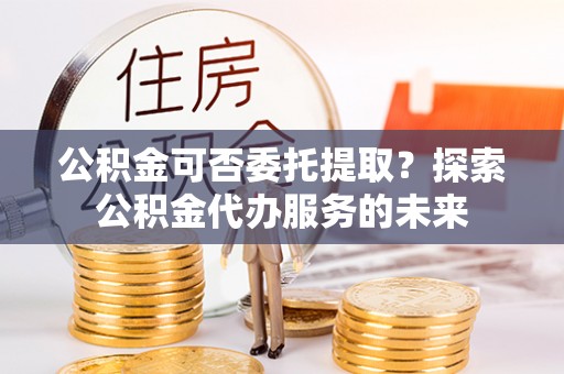 廉江公积金可否委托提取？探索公积金代办服务的未来