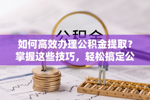 廉江如何高效办理公积金提取？掌握这些技巧，轻松搞定公积金代办提取